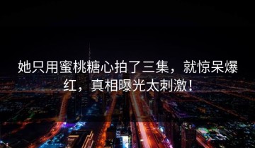 她只用蜜桃糖心拍了三集，就惊呆爆红，真相曝光太刺激！