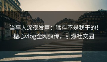 当事人深夜发声：猛料不是我干的！糖心vlog全网疯传，引爆社交圈