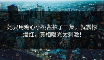 她只用糖心小桃酱拍了三集，就震惊爆红，真相曝光太刺激！