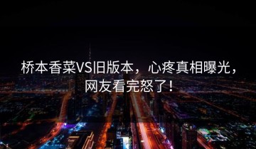 桥本香菜VS旧版本，心疼真相曝光，网友看完怒了！