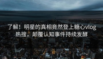 了解！明星的真相竟然登上糖心vlog热搜，颠覆认知事件持续发酵