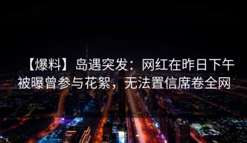 【爆料】岛遇突发：网红在昨日下午被曝曾参与花絮，无法置信席卷全网