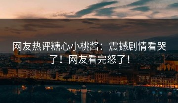 网友热评糖心小桃酱：震撼剧情看哭了！网友看完怒了！