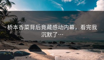 桥本香菜背后竟藏感动内幕，看完我沉默了…