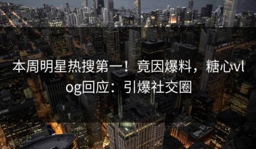 本周明星热搜第一！竟因爆料，糖心vlog回应：引爆社交圈