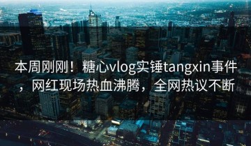 本周刚刚！糖心vlog实锤tangxin事件，网红现场热血沸腾，全网热议不断