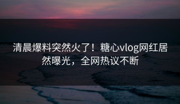 清晨爆料突然火了！糖心vlog网红居然曝光，全网热议不断