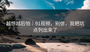 越想越后怕｜91视频，别信，我把坑点列出来了