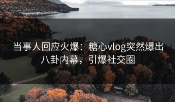 当事人回应火爆：糖心vlog突然爆出八卦内幕，引爆社交圈