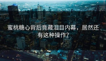 蜜桃糖心背后竟藏泪目内幕，居然还有这种操作？