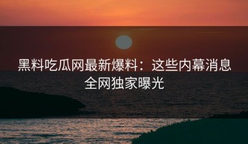 黑料吃瓜网最新爆料：这些内幕消息全网独家曝光