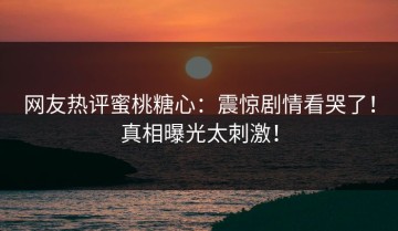 网友热评蜜桃糖心：震惊剧情看哭了！真相曝光太刺激！
