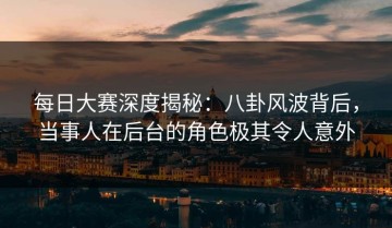每日大赛深度揭秘：八卦风波背后，当事人在后台的角色极其令人意外