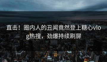 直击！圈内人的丑闻竟然登上糖心vlog热搜，劲爆持续刷屏
