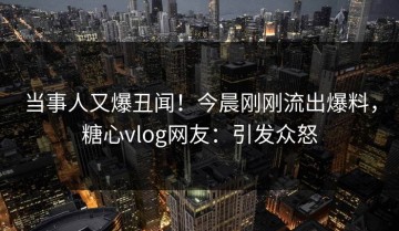 当事人又爆丑闻！今晨刚刚流出爆料，糖心vlog网友：引发众怒