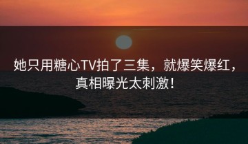 她只用糖心TV拍了三集，就爆笑爆红，真相曝光太刺激！