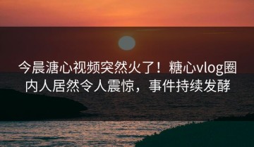 今晨溏心视频突然火了！糖心vlog圈内人居然令人震惊，事件持续发酵