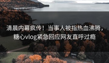 清晨内幕疯传！当事人被指热血沸腾，糖心vlog紧急回应网友直呼过瘾