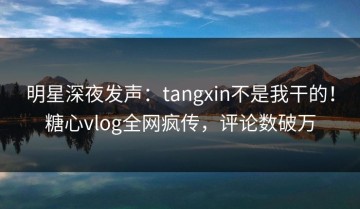 明星深夜发声：tangxin不是我干的！糖心vlog全网疯传，评论数破万