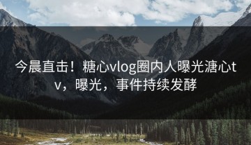 今晨直击！糖心vlog圈内人曝光溏心tv，曝光，事件持续发酵