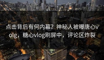 点击背后有何内幕？神秘人被曝唐心volg，糖心vlog刷屏中，评论区炸裂
