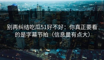 别再纠结吃瓜51好不好：你真正要看的是字幕节拍（信息量有点大）
