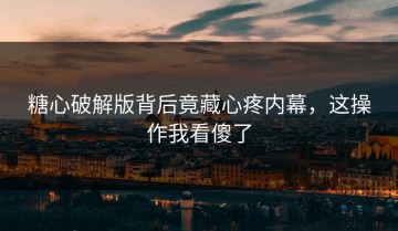 糖心破解版背后竟藏心疼内幕，这操作我看傻了