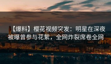 【爆料】樱花视频突发：明星在深夜被曝曾参与花絮，全网炸裂席卷全网