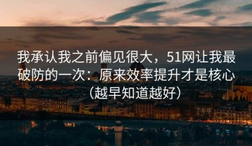 我承认我之前偏见很大，51网让我最破防的一次：原来效率提升才是核心（越早知道越好）