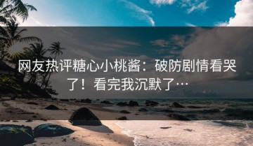网友热评糖心小桃酱：破防剧情看哭了！看完我沉默了…