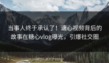 当事人终于承认了！溏心视频背后的故事在糖心vlog曝光，引爆社交圈