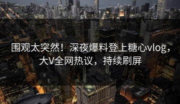 围观太突然！深夜爆料登上糖心vlog，大V全网热议，持续刷屏