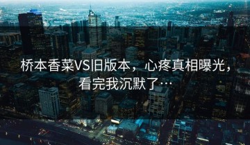 桥本香菜VS旧版本，心疼真相曝光，看完我沉默了…