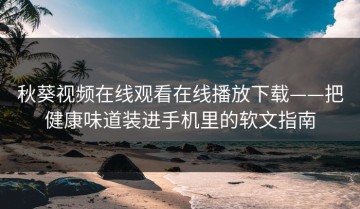 秋葵视频在线观看在线播放下载——把健康味道装进手机里的软文指南