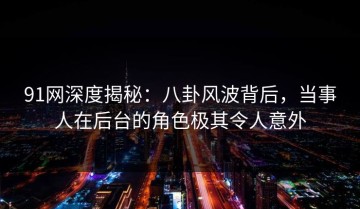 91网深度揭秘：八卦风波背后，当事人在后台的角色极其令人意外