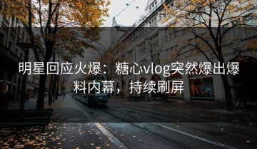 明星回应火爆：糖心vlog突然爆出爆料内幕，持续刷屏