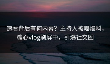 速看背后有何内幕？主持人被曝爆料，糖心vlog刷屏中，引爆社交圈