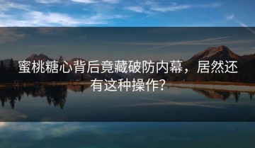 蜜桃糖心背后竟藏破防内幕，居然还有这种操作？