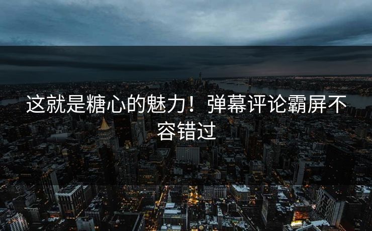 这就是糖心的魅力！弹幕评论霸屏不容错过