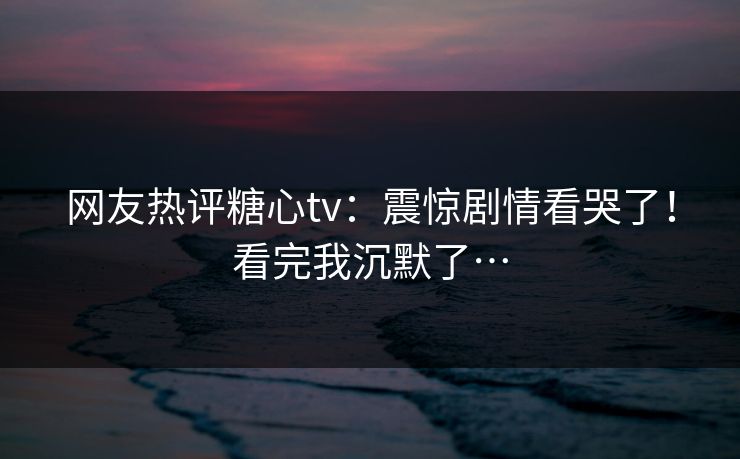 网友热评糖心tv：震惊剧情看哭了！看完我沉默了…