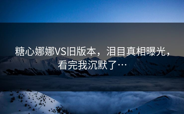 糖心娜娜VS旧版本，泪目真相曝光，看完我沉默了…