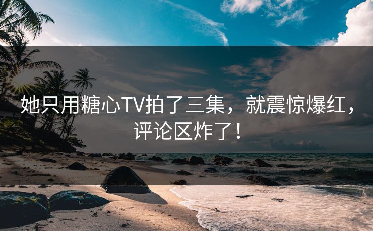 她只用糖心TV拍了三集，就震惊爆红，评论区炸了！