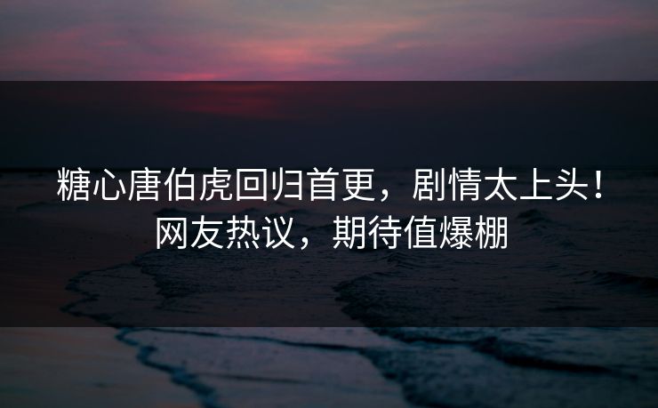 糖心唐伯虎回归首更，剧情太上头！网友热议，期待值爆棚
