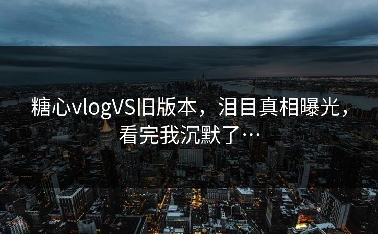 糖心vlogVS旧版本，泪目真相曝光，看完我沉默了…