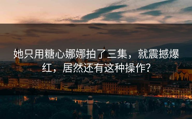 她只用糖心娜娜拍了三集，就震撼爆红，居然还有这种操作？