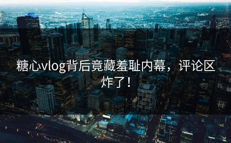 糖心vlog背后竟藏羞耻内幕，评论区炸了！