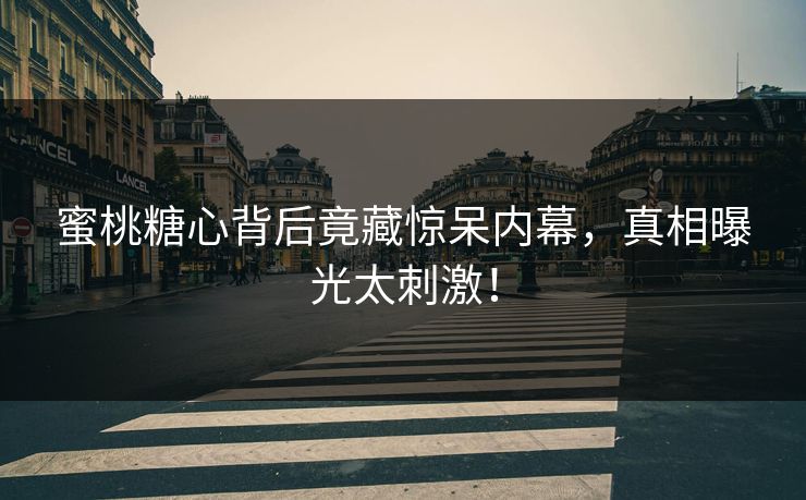 蜜桃糖心背后竟藏惊呆内幕，真相曝光太刺激！