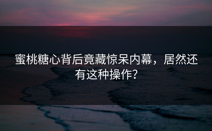 蜜桃糖心背后竟藏惊呆内幕，居然还有这种操作？