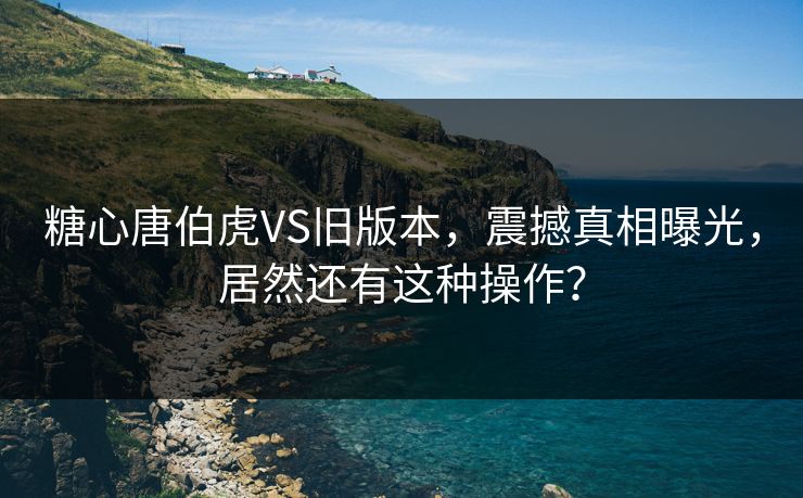 糖心唐伯虎VS旧版本，震撼真相曝光，居然还有这种操作？