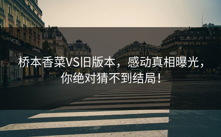 桥本香菜VS旧版本，感动真相曝光，你绝对猜不到结局！